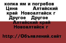 копка ям и погребов  › Цена ­ 850 - Алтайский край, Новоалтайск г. Другое » Другое   . Алтайский край,Новоалтайск г.